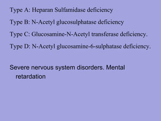 Type A: Heparan Sulfamidase deficiency
Type B: N-Acetyl glucosulphatase deficiency
Type C: Glucosamine-N-Acetyl transferase deficiency.
Type D: N-Acetyl glucosamine-6-sulphatase deficiency.
Severe nervous system disorders. Mental
retardation

 