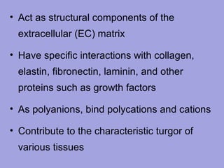 • Act as structural components of the
extracellular (EC) matrix
• Have specific interactions with collagen,
elastin, fibronectin, laminin, and other
proteins such as growth factors
• As polyanions, bind polycations and cations
• Contribute to the characteristic turgor of
various tissues

 