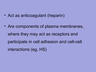 • Act as anticoagulant (heparin)
• Are components of plasma membranes,
where they may act as receptors and
participate in cell adhesion and cell-cell
interactions (eg, HS)

 