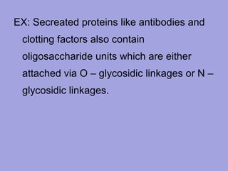 EX: Secreated proteins like antibodies and
clotting factors also contain
oligosaccharide units which are either
attached via O – glycosidic linkages or N –
glycosidic linkages.

 