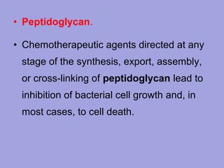 • Peptidoglycan.
• Chemotherapeutic agents directed at any
stage of the synthesis, export, assembly,
or cross-linking of peptidoglycan lead to
inhibition of bacterial cell growth and, in
most cases, to cell death.

 