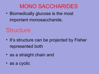 MONO SACCHARIDES
• Biomedically glucose is the most
important monosaccharide.

Structure
• It’s structure can be projected by Fisher
represented both
• as a straight chain and
• as a cyclic

 