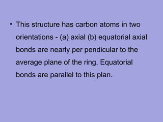 • This structure has carbon atoms in two
orientations - (a) axial (b) equatorial axial
bonds are nearly per pendicular to the
average plane of the ring. Equatorial
bonds are parallel to this plan.

 