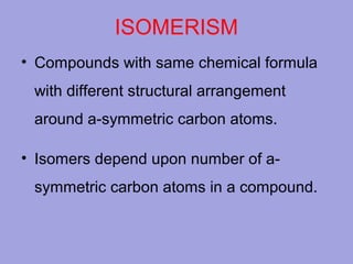 ISOMERISM
• Compounds with same chemical formula
with different structural arrangement
around a-symmetric carbon atoms.
• Isomers depend upon number of asymmetric carbon atoms in a compound.

 