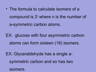 • The formula to calculate isomers of a
compound is 2n where n is the number of
a-symmetric carbon atoms.
EX: glucose with four asymmetric carbon
atoms can form sixteen (16) isomers.
EX: Glyceraldehyde has a single asymmetric carbon and so has two
isomers.

 