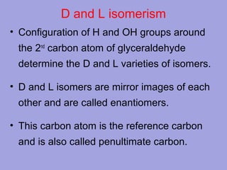 D and L isomerism
• Configuration of H and OH groups around
the 2nd carbon atom of glyceraldehyde
determine the D and L varieties of isomers.
• D and L isomers are mirror images of each
other and are called enantiomers.
• This carbon atom is the reference carbon
and is also called penultimate carbon.

 