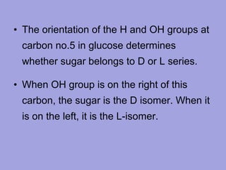 • The orientation of the H and OH groups at
carbon no.5 in glucose determines
whether sugar belongs to D or L series.
• When OH group is on the right of this
carbon, the sugar is the D isomer. When it
is on the left, it is the L-isomer.

 