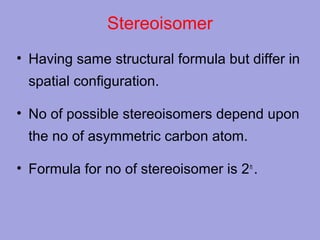 Stereoisomer
• Having same structural formula but differ in
spatial configuration.
• No of possible stereoisomers depend upon
the no of asymmetric carbon atom.
• Formula for no of stereoisomer is 2 n .

 