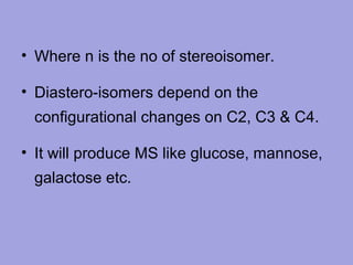 • Where n is the no of stereoisomer.
• Diastero-isomers depend on the
configurational changes on C2, C3 & C4.
• It will produce MS like glucose, mannose,
galactose etc.

 