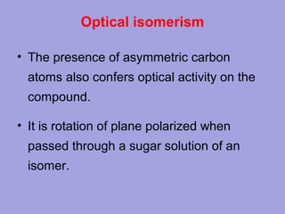 Optical isomerism
• The presence of asymmetric carbon
atoms also confers optical activity on the
compound.
• It is rotation of plane polarized when
passed through a sugar solution of an
isomer.

 