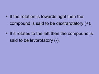 • If the rotation is towards right then the
compound is said to be dextrarotatory (+).
• If it rotates to the left then the compound is
said to be levorotatory (-).

 