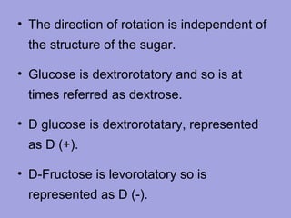 • The direction of rotation is independent of
the structure of the sugar.
• Glucose is dextrorotatory and so is at
times referred as dextrose.
• D glucose is dextrorotatary, represented
as D (+).
• D-Fructose is levorotatory so is
represented as D (-).

 