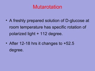 Mutarotation
• A freshly prepared solution of D-glucose at
room temperature has specific rotation of
polarized light + 112 degree.
• After 12-18 hrs it changes to +52.5
degree.

 