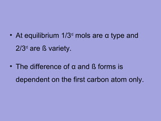 • At equilibrium 1/3rd mols are α type and
2/3rd are ß variety.
• The difference of α and ß forms is
dependent on the first carbon atom only.

 