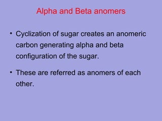 Alpha and Beta anomers
• Cyclization of sugar creates an anomeric
carbon generating alpha and beta
configuration of the sugar.
• These are referred as anomers of each
other.

 