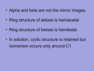 • Alpha and beta are not the mirror images.
• Ring structure of aldose is hemiacetal
• Ring structure of ketose is hemiketal.
• In solution, cyclic structure is retained but
isomerism occurs only around C1

 