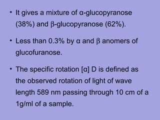 • It gives a mixture of α-glucopyranose
(38%) and β-glucopyranose (62%).
• Less than 0.3% by α and β anomers of
glucofuranose.
• The specific rotation [α] D is defined as
the observed rotation of light of wave
length 589 nm passing through 10 cm of a
1g/ml of a sample.

 