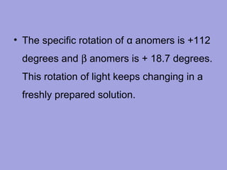 • The specific rotation of α anomers is +112
degrees and β anomers is + 18.7 degrees.
This rotation of light keeps changing in a
freshly prepared solution.

 