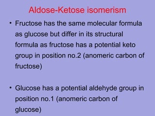 Aldose-Ketose isomerism
• Fructose has the same molecular formula
as glucose but differ in its structural
formula as fructose has a potential keto
group in position no.2 (anomeric carbon of
fructose)
• Glucose has a potential aldehyde group in
position no.1 (anomeric carbon of
glucose)

 