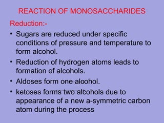 REACTION OF MONOSACCHARIDES
Reduction:• Sugars are reduced under specific
conditions of pressure and temperature to
form alcohol.
• Reduction of hydrogen atoms leads to
formation of alcohols.
• Aldoses form one alcohol.
• ketoses forms two alcohols due to
appearance of a new a-symmetric carbon
atom during the process

 