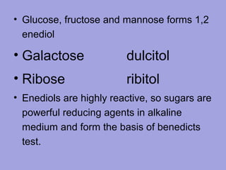 • Glucose, fructose and mannose forms 1,2
enediol

• Galactose

dulcitol

• Ribose

ribitol

• Enediols are highly reactive, so sugars are
powerful reducing agents in alkaline
medium and form the basis of benedicts
test.

 