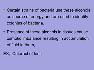 • Certain strains of bacteria use these alcohols
as source of energy and are used to identify
colonies of bacteria.
• Presence of these alcohols in tissues cause
osmotic imbalance resulting in accumulation
of fluid in them,
EX; Cataract of lens

 