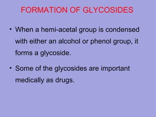 FORMATION OF GLYCOSIDES
• When a hemi-acetal group is condensed
with either an alcohol or phenol group, it
forms a glycoside.
• Some of the glycosides are important
medically as drugs.

 
