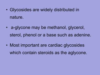 • Glycosides are widely distributed in
nature.
• a-glycone may be methanol, glycerol,
sterol, phenol or a base such as adenine.
• Most important are cardiac glycosides
which contain steroids as the aglycone.

 