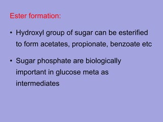 Ester formation:
• Hydroxyl group of sugar can be esterified
to form acetates, propionate, benzoate etc
• Sugar phosphate are biologically
important in glucose meta as
intermediates

 