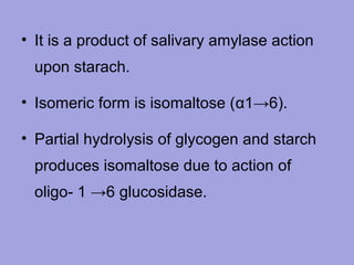 • It is a product of salivary amylase action
upon starach.
• Isomeric form is isomaltose (α1→6).
• Partial hydrolysis of glycogen and starch
produces isomaltose due to action of
oligo- 1 →6 glucosidase.

 