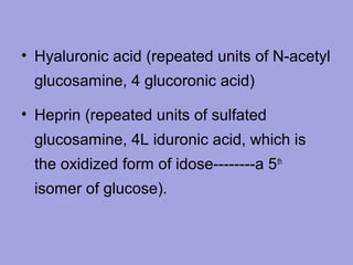 • Hyaluronic acid (repeated units of N-acetyl
glucosamine, 4 glucoronic acid)
• Heprin (repeated units of sulfated
glucosamine, 4L iduronic acid, which is
the oxidized form of idose--------a 5 th
isomer of glucose).

 