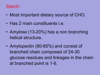 Starch:
• Most important dietary source of CHO.
• Has 2 main constituents i.e.
• Amylose (13-20%) has a non branching
helical structure.
• Amylopectin (80-85%) and consist of
branched chain composed of 24-30
glucose residues and linkages in the chain
at branched point is 1-6.

 