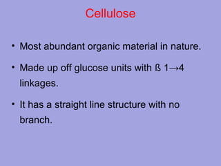 Cellulose
• Most abundant organic material in nature.
• Made up off glucose units with ß 1→4
linkages.
• It has a straight line structure with no
branch.

 