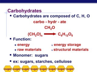 AP Biology
Carbohydrates
 Carbohydrates are composed of C, H, O
carbo - hydr - ate
CH2O
(CH2O)x C6H12O6
 Function:
 energy u energy storage
 raw materials u structural materials
 Monomer: sugars
 ex: sugars, starches, cellulose
sugar sugar sugar sugar sugar sugar sugarsugar
C6H12O6(CH2O)x
 