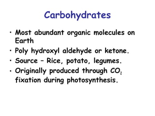 Carbohydrates 
• Most abundant organic molecules on 
Earth 
• Poly hydroxyl aldehyde or ketone. 
• Source – Rice, potato, legumes. 
• Originally produced through CO2 
fixation during photosynthesis. 
 