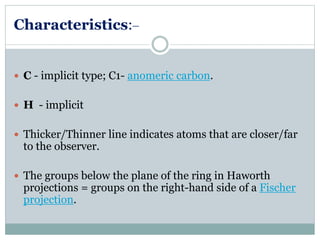 Characteristics:_ 
 C - implicit type; C1- anomeric carbon. 
 H - implicit 
 Thicker/Thinner line indicates atoms that are closer/far 
to the observer. 
 The groups below the plane of the ring in Haworth 
projections = groups on the right-hand side of a Fischer 
projection. 
 