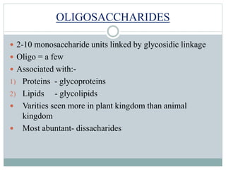 OLIGOSACCHARIDES 
 2-10 monosaccharide units linked by glycosidic linkage 
 Oligo = a few 
 Associated with:- 
1) Proteins - glycoproteins 
2) Lipids - glycolipids 
 Varities seen more in plant kingdom than animal 
kingdom 
 Most abuntant- dissacharides 
 