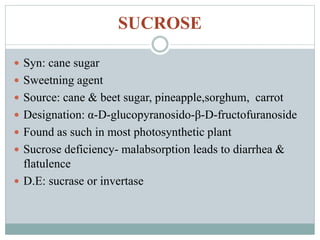 SUCROSE 
 Syn: cane sugar 
 Sweetning agent 
 Source: cane & beet sugar, pineapple,sorghum, carrot 
 Designation: α-D-glucopyranosido-β-D-fructofuranoside 
 Found as such in most photosynthetic plant 
 Sucrose deficiency- malabsorption leads to diarrhea & 
flatulence 
 D.E: sucrase or invertase 
 
