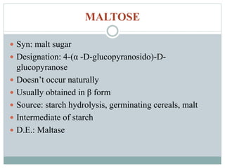 MALTOSE 
 Syn: malt sugar 
 Designation: 4-(α -D-glucopyranosido)-D-glucopyranose 
 Doesn’t occur naturally 
 Usually obtained in β form 
 Source: starch hydrolysis, germinating cereals, malt 
 Intermediate of starch 
 D.E.: Maltase 
 