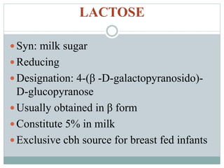 LACTOSE 
Syn: milk sugar 
 Reducing 
 Designation: 4-(β -D-galactopyranosido)- 
D-glucopyranose 
Usually obtained in β form 
 Constitute 5% in milk 
 Exclusive cbh source for breast fed infants 
 