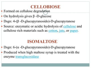 CELLOBIOSE 
 Formed on cellulose degradation 
 On hydrolysis gives β -D-glucose 
 Dsgn: 4-(β -D-glucopyranosido)-D-glucopyranose 
 Source: enzymatic or acidic hydrolysis of cellulose and 
cellulose rich materials such as cotton, jute, or paper. 
ISOMALTOSE 
 Dsgn: 6-(α -D-glucopyranosido)-D-glucopyranose 
 Produced when high maltose syrup is treated with the 
enzyme transglucosidase 
 