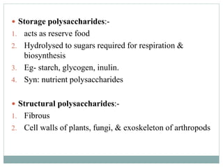  Storage polysaccharides:- 
1. acts as reserve food 
2. Hydrolysed to sugars required for respiration & 
biosynthesis 
3. Eg- starch, glycogen, inulin. 
4. Syn: nutrient polysaccharides 
 Structural polysaccharides:- 
1. Fibrous 
2. Cell walls of plants, fungi, & exoskeleton of arthropods 
 