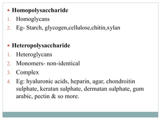  Homopolysaccharide 
1. Homoglycans 
2. Eg- Starch, glycogen,cellulose,chitin,xylan 
 Heteropolysaccharide 
1. Heteroglycans 
2. Monomers- non-identical 
3. Complex 
4. Eg: hyaluronic acids, heparin, agar, chondroitin 
sulphate, keratan sulphate, dermatan sulphate, gum 
arabic, pectin & so more. 
 