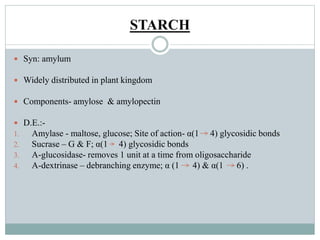 STARCH 
 Syn: amylum 
 Widely distributed in plant kingdom 
 Components- amylose & amylopectin 
 D.E.:- 
1. Amylase - maltose, glucose; Site of action- α(1 4) glycosidic bonds 
2. Sucrase – G & F; α(1 4) glycosidic bonds 
3. Α-glucosidase- removes 1 unit at a time from oligosaccharide 
4. Α-dextrinase – debranching enzyme; α (1 4) & α(1 6) . 
 