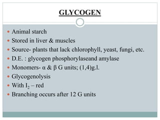 GLYCOGEN 
 Animal starch 
 Stored in liver & muscles 
 Source- plants that lack chlorophyll, yeast, fungi, etc. 
 D.E. : glycogen phosphorylaseand amylase 
 Monomers- α & β G units; (1,4)g.l. 
 Glycogenolysis 
 With I2 – red 
 Branching occurs after 12 G units 
 