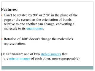 Features:- 
 Can’t be rotated by 90° or 270° in the plane of the 
page or the screen, as the orientation of bonds 
relative to one another can change, converting a 
molecule to its enantiomer. 
 Rotation of 180° doesn't change the molecule's 
representation. 
( Enantiomer: one of two stereoisomers that 
are mirror images of each other; non-superposable) 
 