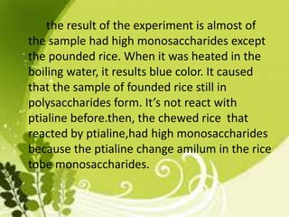 the result of the experiment is almost of
the sample had high monosaccharides except
the pounded rice. When it was heated in the
boiling water, it results blue color. It caused
that the sample of founded rice still in
polysaccharides form. It’s not react with
ptialine before.then, the chewed rice that
reacted by ptialine,had high monosaccharides
because the ptialine change amilum in the rice
tobe monosaccharides.
 