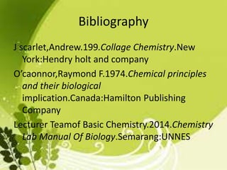 Bibliography
J scarlet,Andrew.199.Collage Chemistry.New
York:Hendry holt and company
O’caonnor,Raymond F.1974.Chemical principles
and their biological
implication.Canada:Hamilton Publishing
Company
Lecturer Teamof Basic Chemistry.2014.Chemistry
Lab Manual Of Biology.Semarang:UNNES
 