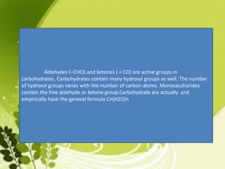 Aldehydes (–CHO) and ketones ( = CO) are active groups in
carbohydrates. Carbohydrates contain many hydroxyl groups as well. The number
of hydroxyl groups varies with the number of carbon atoms. Monosaccharides
contain the free aldehyde or ketone group.Carbohydrate are actually and
empirically have the general formula Cn(H2O)n
 
