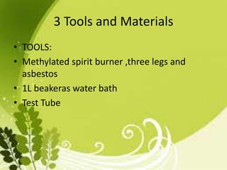 3 Tools and Materials
• TOOLS:
• Methylated spirit burner ,three legs and
asbestos
• 1L beakeras water bath
• Test Tube
 